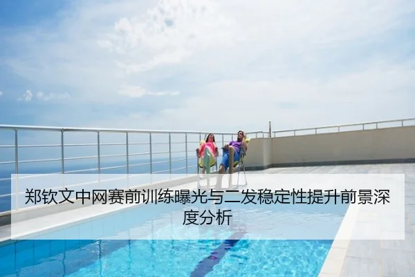 郑钦文中网赛前训练曝光与二发稳定性提升前景深度分析